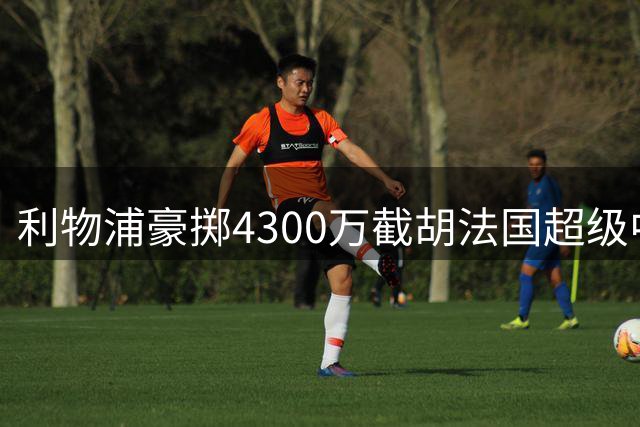 利物浦豪掷4300万截胡法国超级中场 英超争冠拼图终补齐