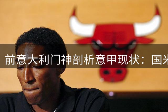 前意大利门神剖析意甲现状：国米领跑，体系待改革