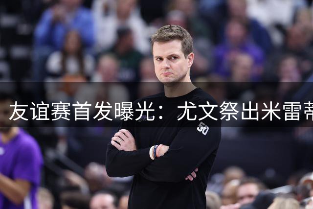 友谊赛首发曝光：尤文祭出米雷蒂+米利克双箭头 蓝军阵容成谜