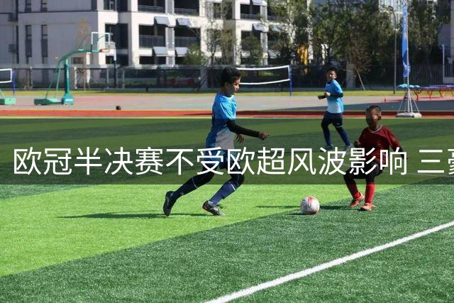 欧冠半决赛不受欧超风波影响 三豪门照常参赛