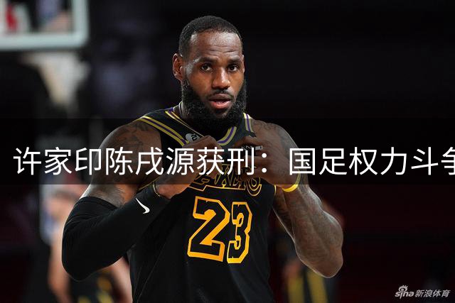 许家印陈戌源获刑：国足权力斗争内幕曝光