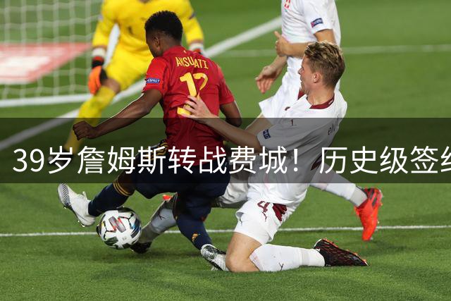 39岁詹姆斯转战费城！历史级签约引爆NBA休赛期