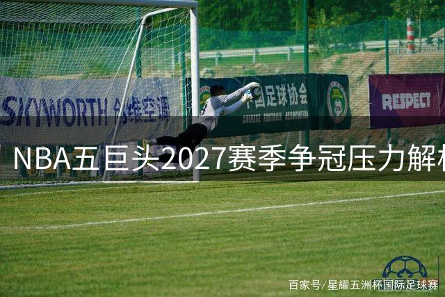 NBA五巨头2027赛季争冠压力解析：东契奇领衔湖人 文班蓄力